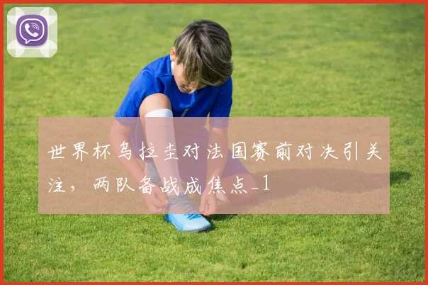 世界杯乌拉圭对法国赛前对决引关注，两队备战成焦点_1
