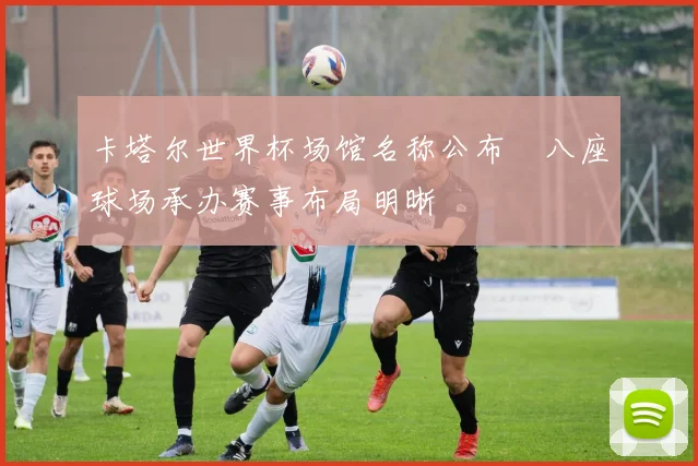 卡塔尔世界杯场馆名称公布　八座球场承办赛事布局明晰