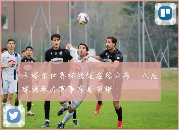 卡塔尔世界杯场馆名称公布 八座球场承办赛事布局明晰