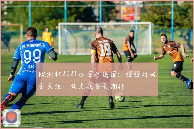 欧洲杯2021法国对德国：强强对话引关注，焦点战备受期待