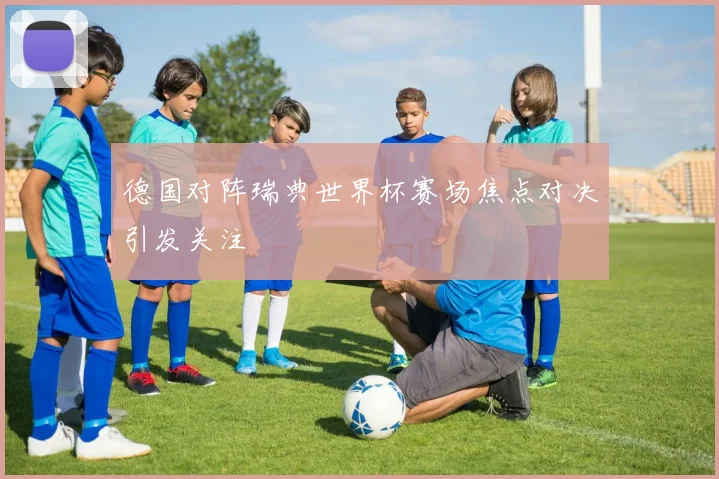 德国对阵瑞典世界杯赛场焦点对决引发关注
