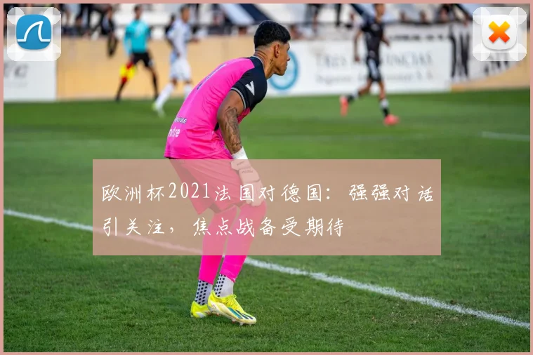 欧洲杯2021法国对德国:强强对话引关注,焦点战备受期待