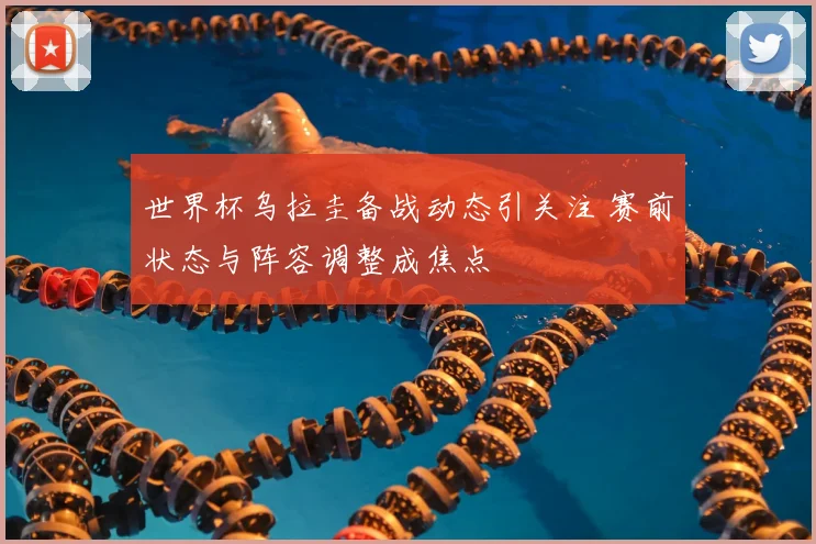 世界杯乌拉圭备战动态引关注 赛前状态与阵容调整成焦点