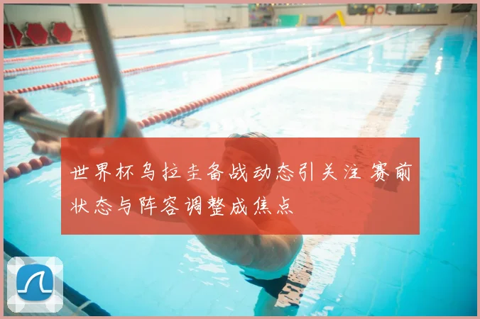 世界杯乌拉圭备战动态引关注 赛前状态与阵容调整成焦点